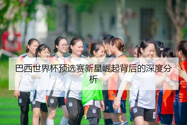 巴西世界杯预选赛新星崛起背后的深度分析